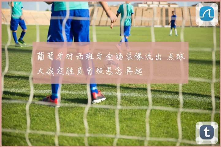 葡萄牙对西班牙全场录像流出 点球大战定胜负晋级悬念再起