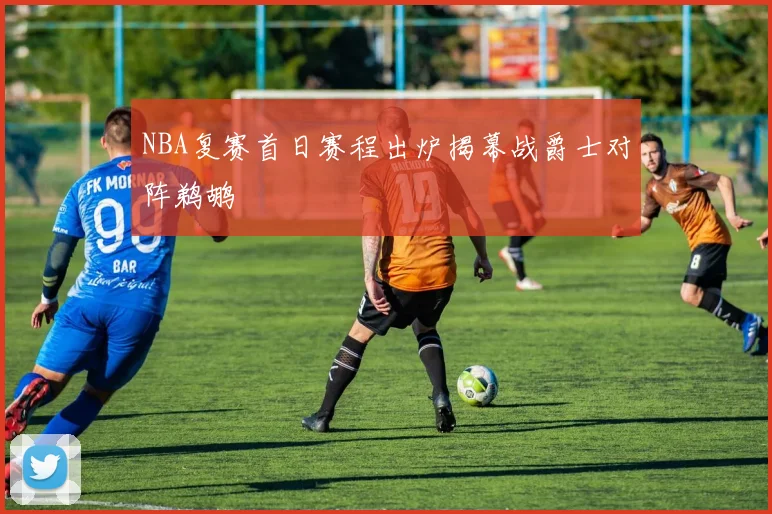 NBA复赛首日赛程出炉揭幕战爵士对阵鹈鹕