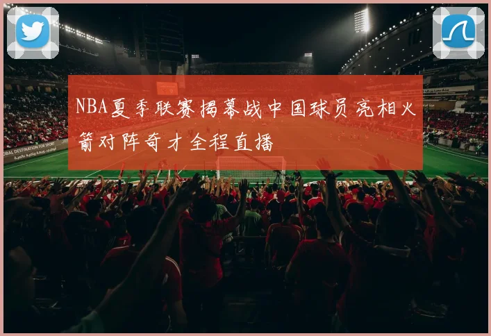 NBA夏季联赛揭幕战中国球员亮相火箭对阵奇才全程直播