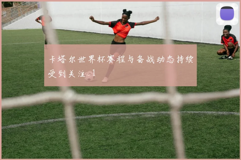卡塔尔世界杯赛程与备战动态持续受到关注_1