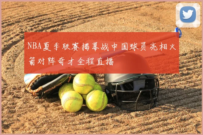 NBA夏季联赛揭幕战中国球员亮相火箭对阵奇才全程直播