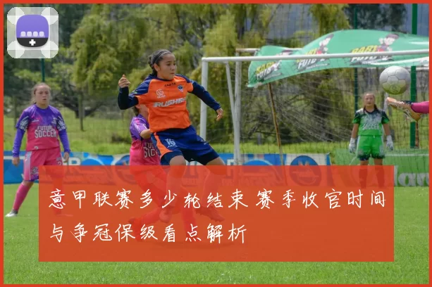 意甲联赛多少轮结束 赛季收官时间与争冠保级看点解析