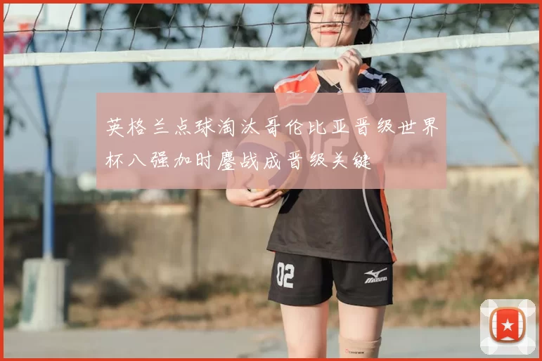 英格兰点球淘汰哥伦比亚晋级世界杯八强加时鏖战成晋级关键