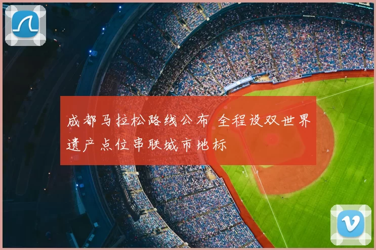 成都马拉松路线公布 全程设双世界遗产点位串联城市地标