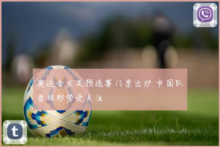 奥运会女足预选赛门票出炉 中国队晋级形势受关注