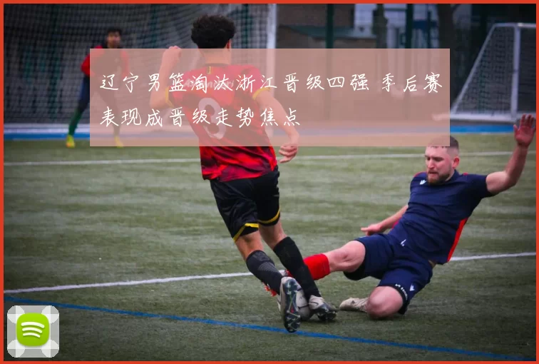 辽宁男篮淘汰浙江晋级四强 季后赛表现成晋级走势焦点