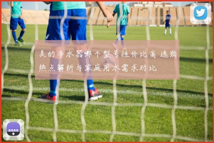 美的净水器哪个型号性价比高 选购热点解析与家庭用水需求对比