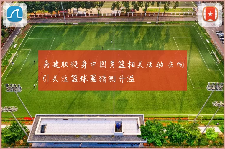 易建联现身中国男篮相关活动 去向引关注篮球圈猜测升温