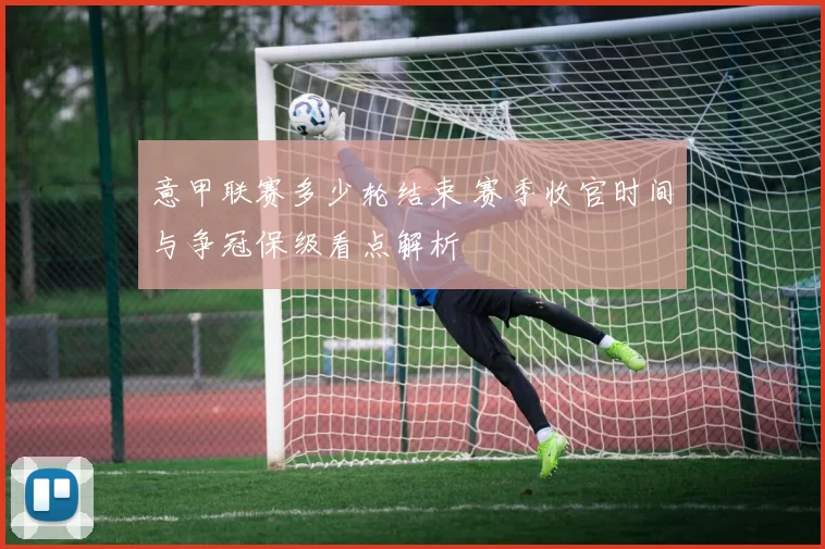 意甲联赛多少轮结束 赛季收官时间与争冠保级看点解析