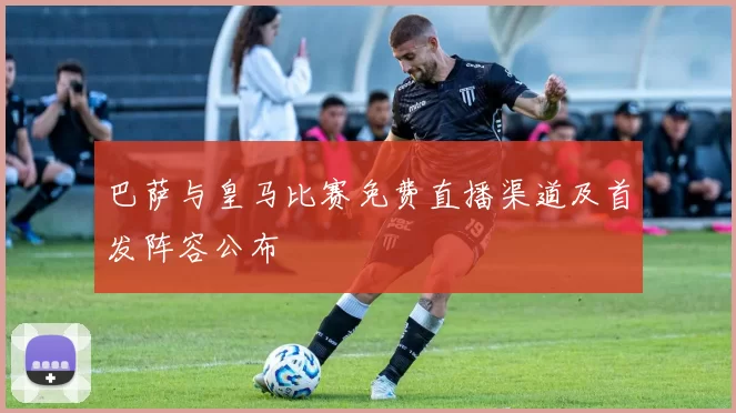 巴萨与皇马比赛免费直播渠道及首发阵容公布