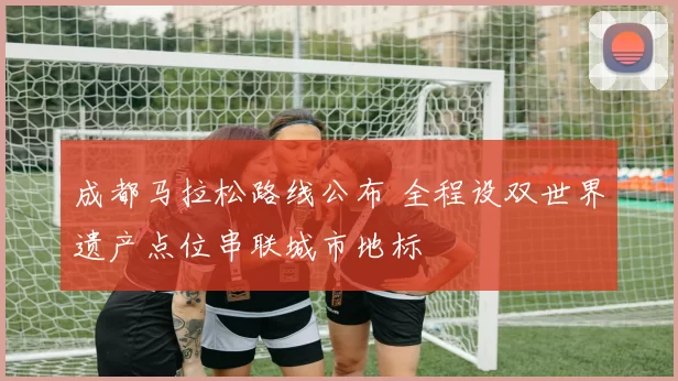 成都马拉松路线公布 全程设双世界遗产点位串联城市地标