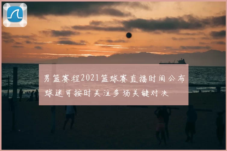 男篮赛程2021篮球赛直播时间公布 球迷可按时关注多场关键对决