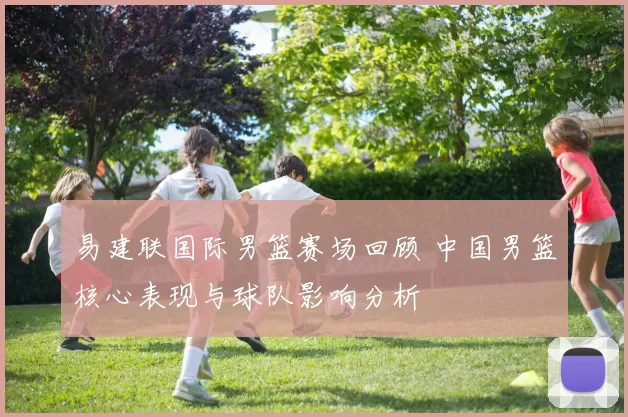 易建联国际男篮赛场回顾 中国男篮核心表现与球队影响分析