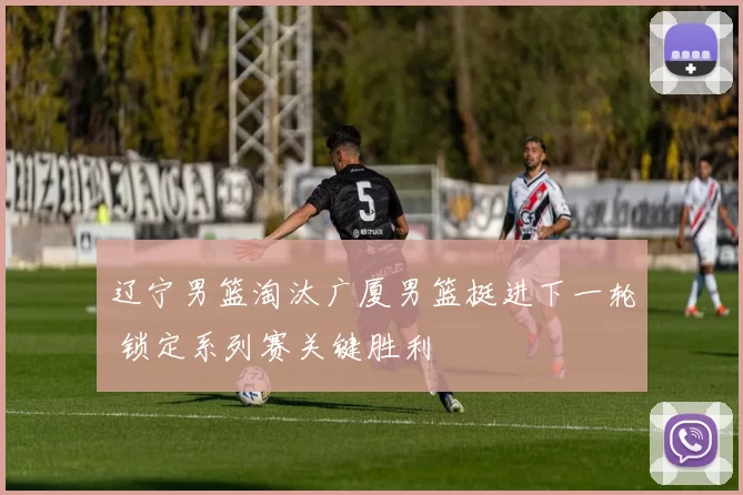 辽宁男篮淘汰广厦男篮挺进下一轮 锁定系列赛关键胜利