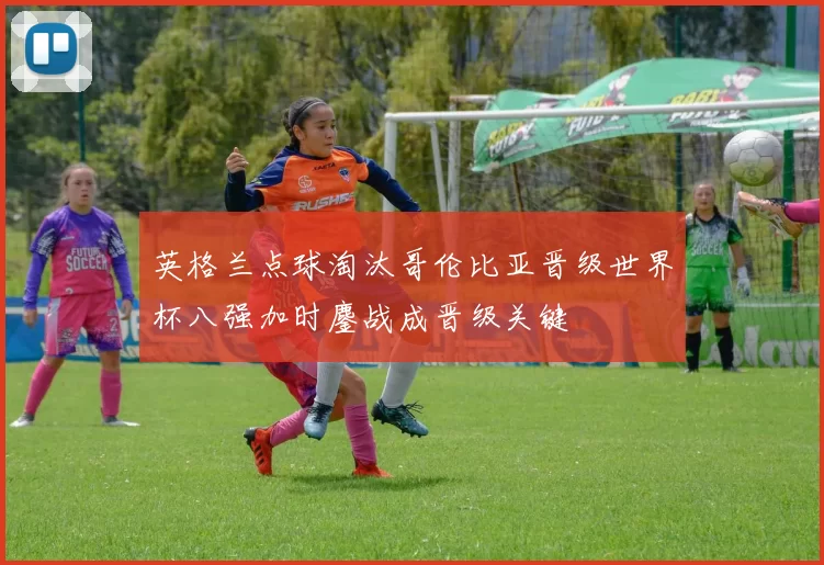 英格兰点球淘汰哥伦比亚晋级世界杯八强加时鏖战成晋级关键