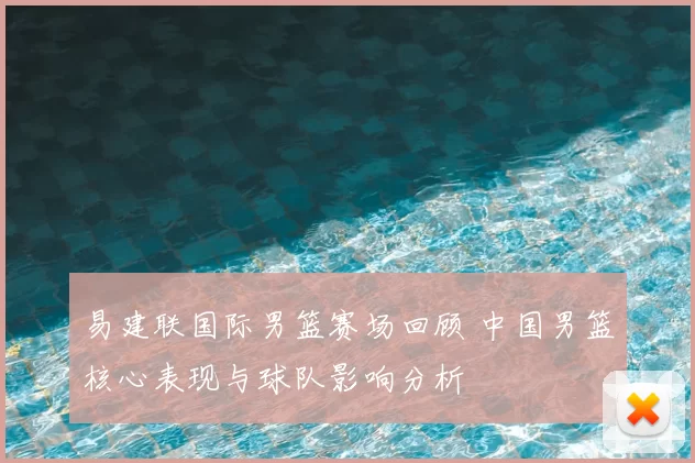 易建联国际男篮赛场回顾 中国男篮核心表现与球队影响分析