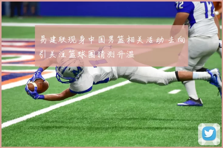 易建联现身中国男篮相关活动 去向引关注篮球圈猜测升温