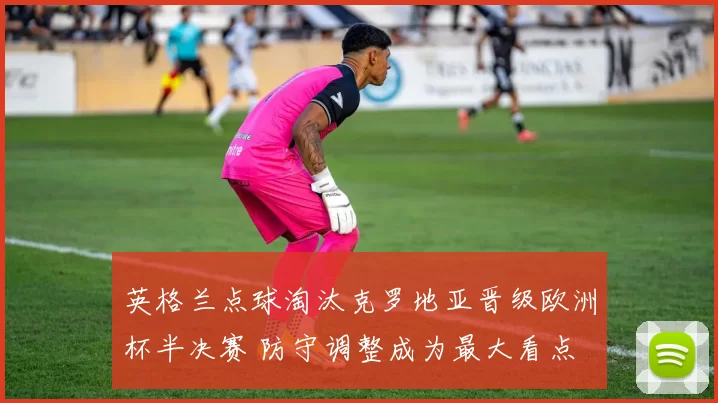 英格兰点球淘汰克罗地亚晋级欧洲杯半决赛 防守调整成为最大看点