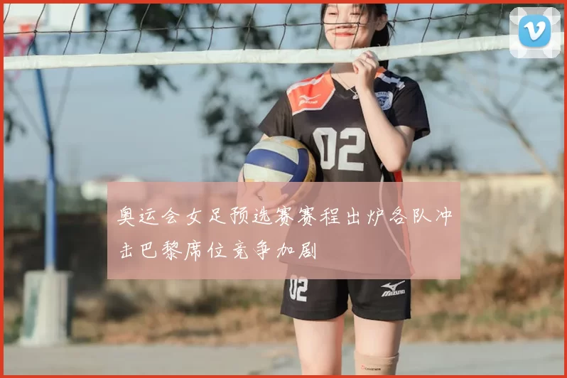 奥运会女足预选赛赛程出炉各队冲击巴黎席位竞争加剧